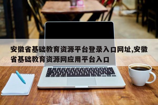 安徽省基础教育资源平台登录入口网址,安徽省基础教育资源网应用平台入口