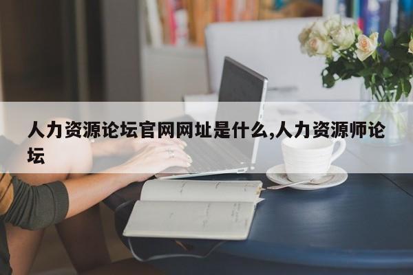 人力资源论坛官网网址是什么,人力资源师论坛